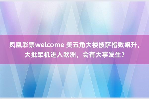 凤凰彩票welcome 美五角大楼披萨指数飙升，大批军机进入欧洲，会有大事发生？