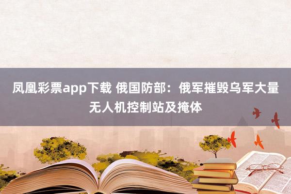 凤凰彩票app下载 俄国防部：俄军摧毁乌军大量无人机控制站及掩体