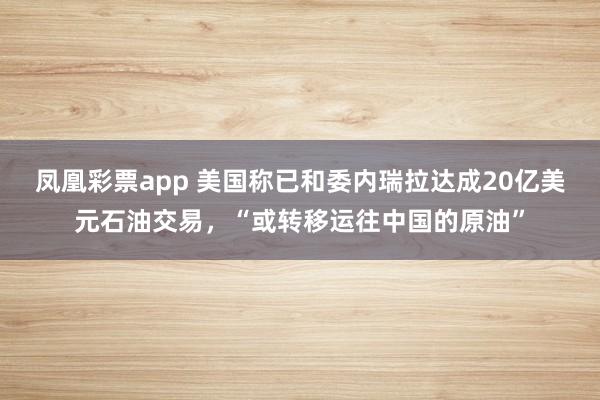 凤凰彩票app 美国称已和委内瑞拉达成20亿美元石油交易，“或转移运往中国的原油”