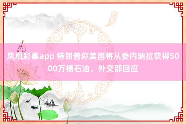 凤凰彩票app 特朗普称美国将从委内瑞拉获得5000万桶石油，外交部回应