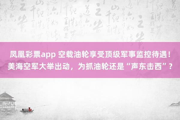 凤凰彩票app 空载油轮享受顶级军事监控待遇！美海空军大举出动，为抓油轮还是“声东击西”？