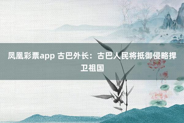 凤凰彩票app 古巴外长：古巴人民将抵御侵略捍卫祖国