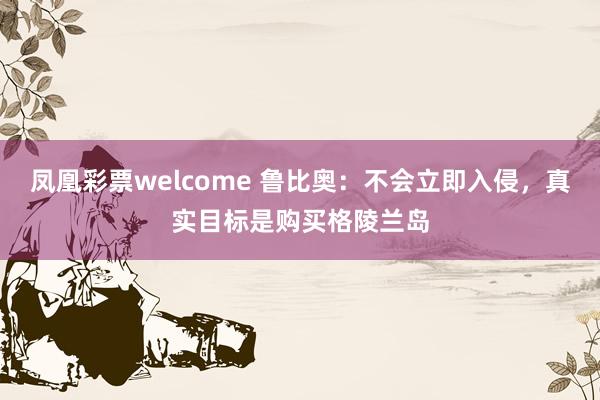 凤凰彩票welcome 鲁比奥：不会立即入侵，真实目标是购买格陵兰岛