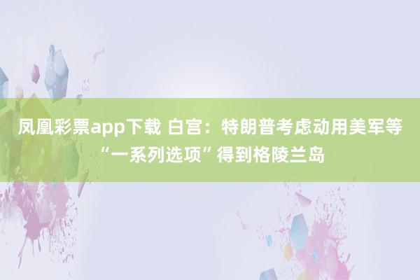 凤凰彩票app下载 白宫：特朗普考虑动用美军等“一系列选项”得到格陵兰岛