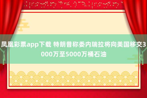 凤凰彩票app下载 特朗普称委内瑞拉将向美国移交3000万至5000万桶石油