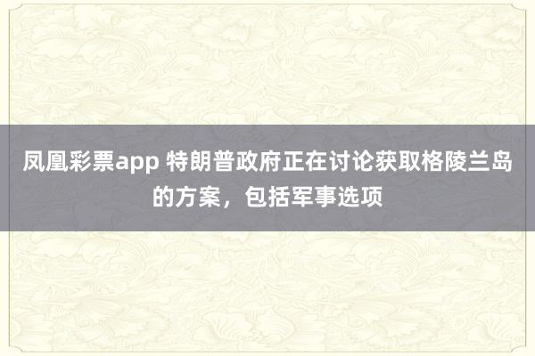 凤凰彩票app 特朗普政府正在讨论获取格陵兰岛的方案，包括军事选项