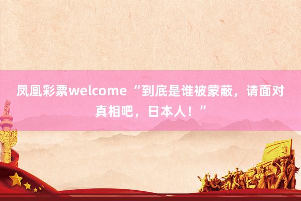 凤凰彩票welcome “到底是谁被蒙蔽，请面对真相吧，日本人！”