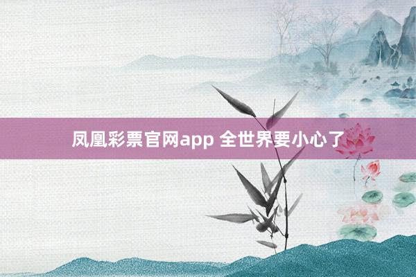 凤凰彩票官网app 全世界要小心了