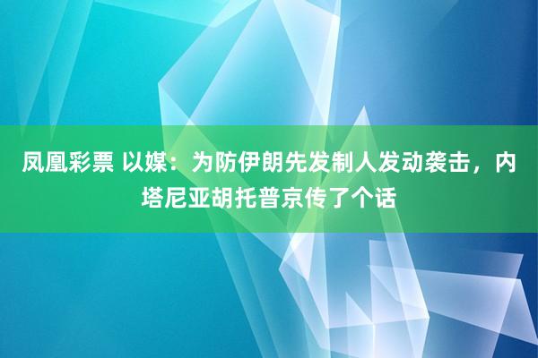 凤凰彩票 以媒：为防伊朗先发制人发动袭击，内塔尼亚胡托普京传了个话