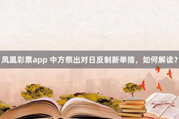 凤凰彩票app 中方祭出对日反制新举措，如何解读？