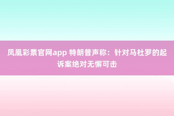 凤凰彩票官网app 特朗普声称：针对马杜罗的起诉案绝对无懈可击