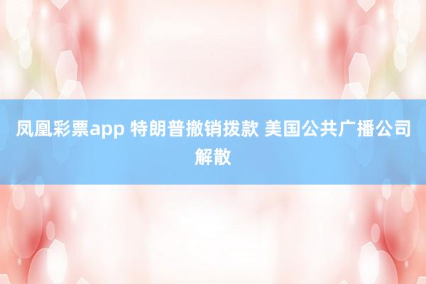 凤凰彩票app 特朗普撤销拨款 美国公共广播公司解散