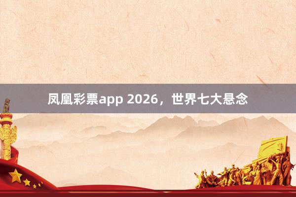 凤凰彩票app 2026，世界七大悬念