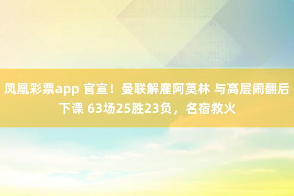 凤凰彩票app 官宣！曼联解雇阿莫林 与高层闹翻后下课 63场25胜23负，名宿救火