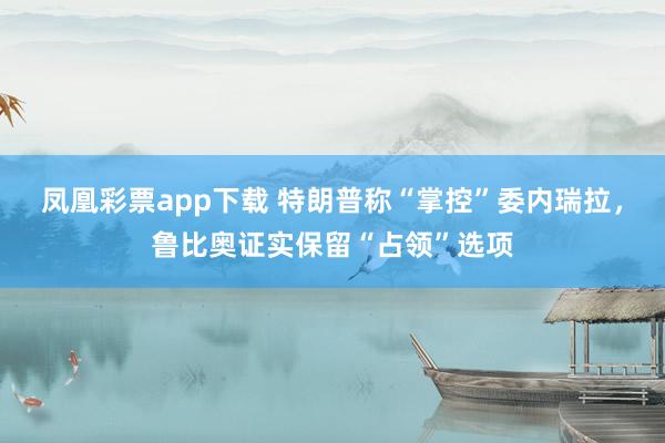 凤凰彩票app下载 特朗普称“掌控”委内瑞拉，鲁比奥证实保留“占领”选项