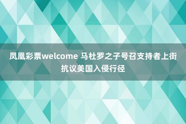 凤凰彩票welcome 马杜罗之子号召支持者上街抗议美国入侵行径