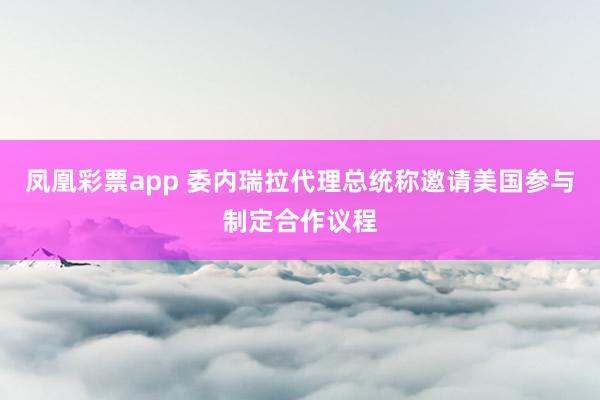 凤凰彩票app 委内瑞拉代理总统称邀请美国参与制定合作议程