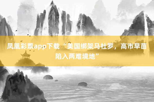 凤凰彩票app下载 “美国绑架马杜罗，高市早苗陷入两难境地”