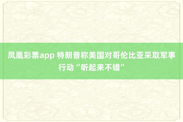 凤凰彩票app 特朗普称美国对哥伦比亚采取军事行动“听起来不错”