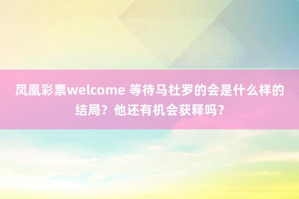 凤凰彩票welcome 等待马杜罗的会是什么样的结局？他还有机会获释吗？