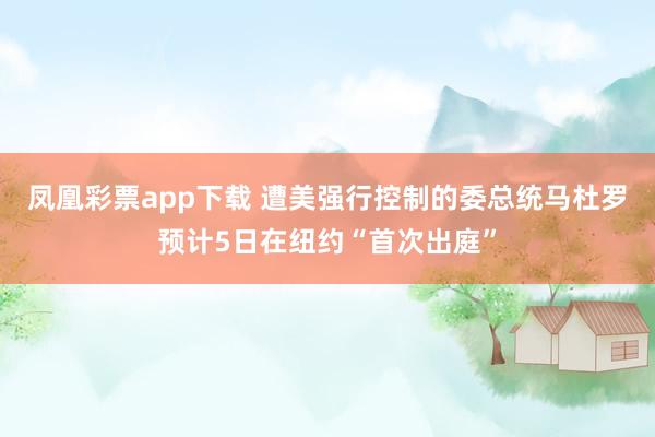 凤凰彩票app下载 遭美强行控制的委总统马杜罗预计5日在纽约“首次出庭”