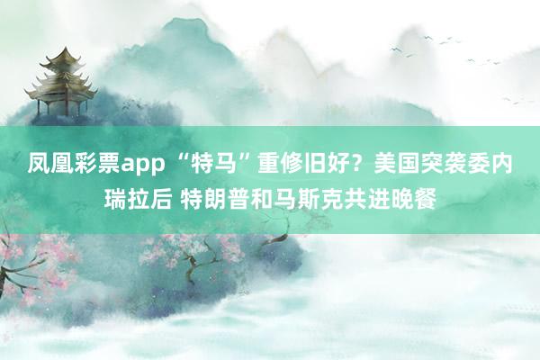 凤凰彩票app “特马”重修旧好？美国突袭委内瑞拉后 特朗普和马斯克共进晚餐