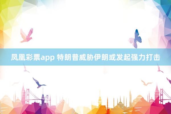 凤凰彩票app 特朗普威胁伊朗或发起强力打击