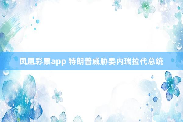 凤凰彩票app 特朗普威胁委内瑞拉代总统