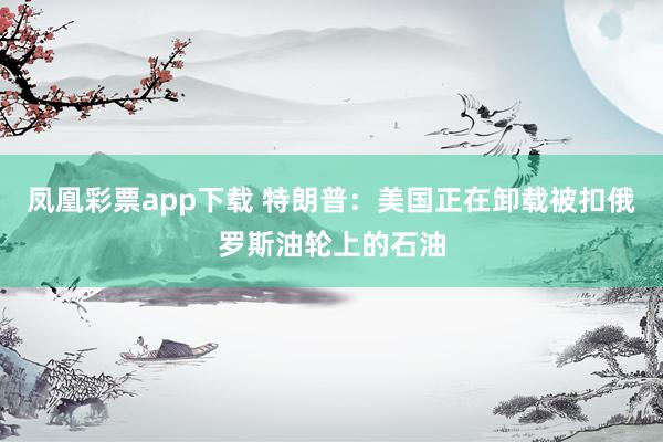 凤凰彩票app下载 特朗普：美国正在卸载被扣俄罗斯油轮上的石油