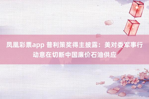 凤凰彩票app 普利策奖得主披露：美对委军事行动意在切断中国廉价石油供应