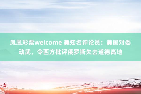 凤凰彩票welcome 美知名评论员：美国对委动武，令西方批评俄罗斯失去道德高地