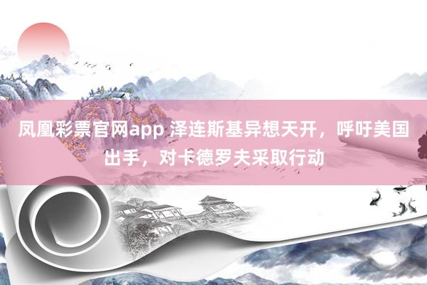 凤凰彩票官网app 泽连斯基异想天开，呼吁美国出手，对卡德罗夫采取行动