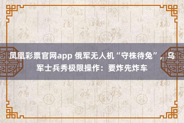 凤凰彩票官网app 俄军无人机“守株待兔”，乌军士兵秀极限操作：要炸先炸车