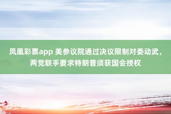 凤凰彩票app 美参议院通过决议限制对委动武，两党联手要求特朗普须获国会授权