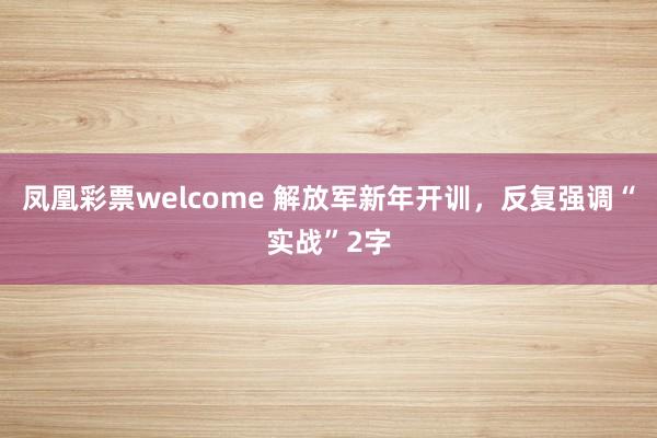 凤凰彩票welcome 解放军新年开训，反复强调“实战”2字