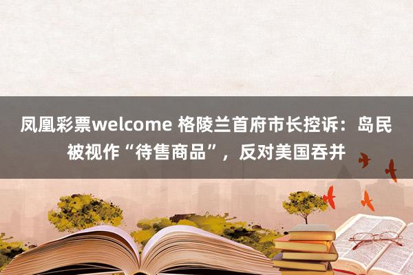 凤凰彩票welcome 格陵兰首府市长控诉：岛民被视作“待售商品”，反对美国吞并