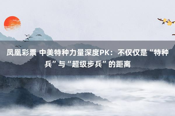 凤凰彩票 中美特种力量深度PK：不仅仅是“特种兵”与“超级步兵”的距离