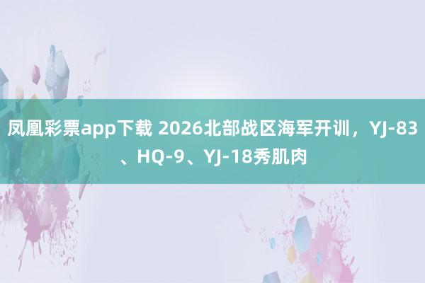 凤凰彩票app下载 2026北部战区海军开训，YJ-83、HQ-9、YJ-18秀肌肉