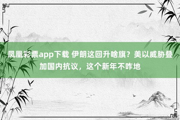 凤凰彩票app下载 伊朗这回升啥旗？美以威胁叠加国内抗议，这个新年不咋地
