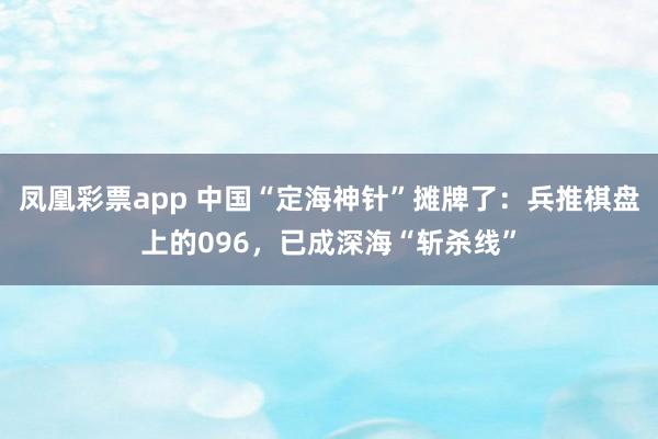 凤凰彩票app 中国“定海神针”摊牌了：兵推棋盘上的096，已成深海“斩杀线”