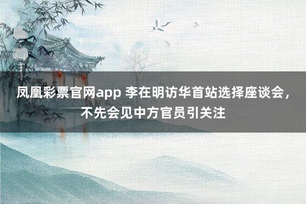 凤凰彩票官网app 李在明访华首站选择座谈会，不先会见中方官员引关注