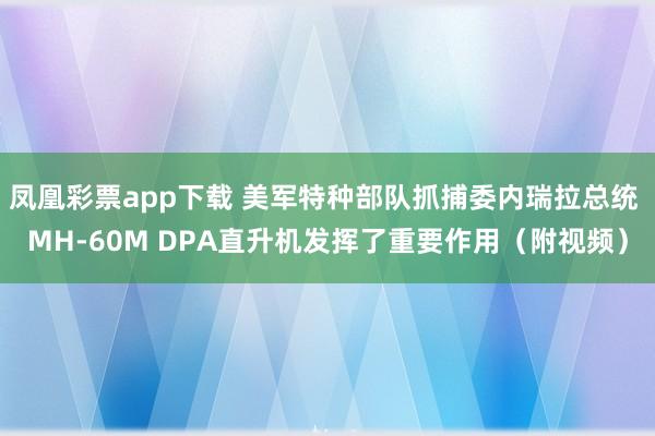 凤凰彩票app下载 美军特种部队抓捕委内瑞拉总统 MH-60M DPA直升机发挥了重要作用（附视频）