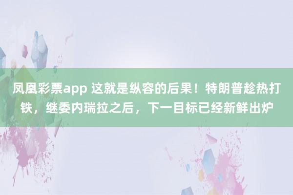 凤凰彩票app 这就是纵容的后果！特朗普趁热打铁，继委内瑞拉之后，下一目标已经新鲜出炉