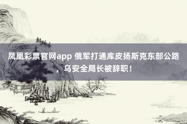 凤凰彩票官网app 俄军打通库皮扬斯克东部公路，乌安全局长被辞职！