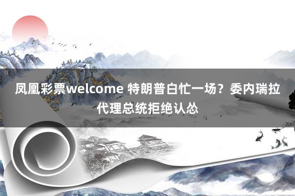 凤凰彩票welcome 特朗普白忙一场？委内瑞拉代理总统拒绝认怂