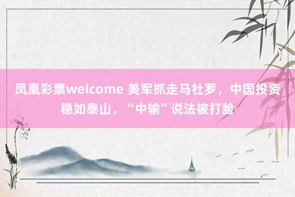 凤凰彩票welcome 美军抓走马杜罗，中国投资稳如泰山，“中输”说法被打脸