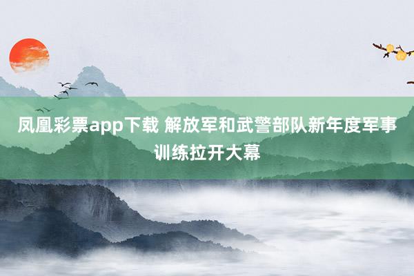凤凰彩票app下载 解放军和武警部队新年度军事训练拉开大幕