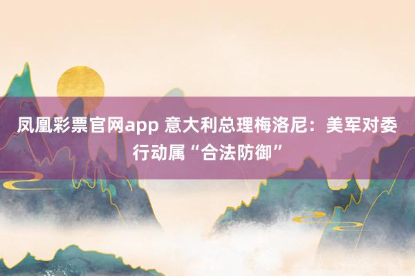凤凰彩票官网app 意大利总理梅洛尼：美军对委行动属“合法防御”