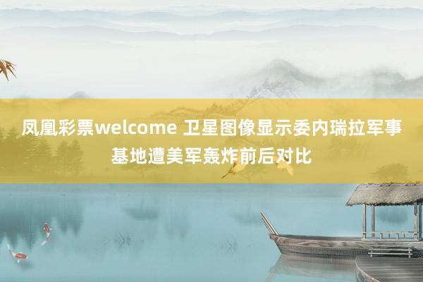 凤凰彩票welcome 卫星图像显示委内瑞拉军事基地遭美军轰炸前后对比