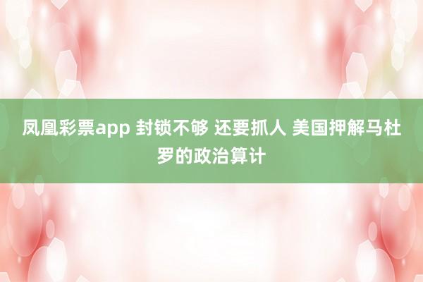 凤凰彩票app 封锁不够 还要抓人 美国押解马杜罗的政治算计